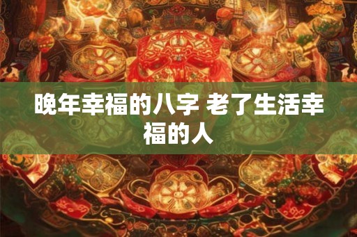 晚年幸福的八字 老了生活幸福的人