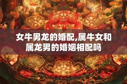女牛男龙的婚配,属牛女和属龙男的婚姻相配吗