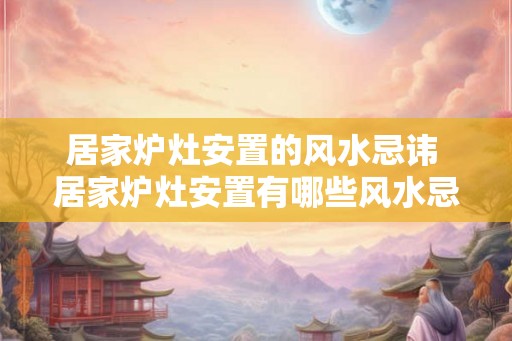 居家炉灶安置的风水忌讳 居家炉灶安置有哪些风水忌讳 居家炉灶安置的风水忌讳 居家炉灶安置有哪些风水忌讳