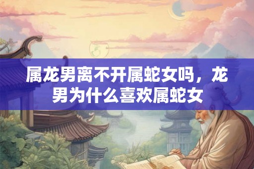 属龙男离不开属蛇女吗，龙男为什么喜欢属蛇女