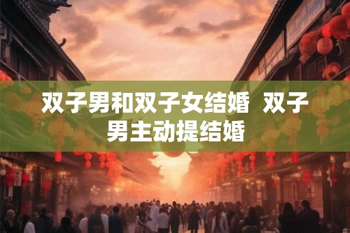 双子男和双子女结婚 双子男主动提结婚 双子男和双子女结婚 双子男主动提结婚