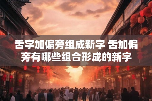 舌字加偏旁组成新字 舌加偏旁有哪些组合形成的新字