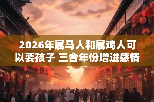 2026年属马人和属鸡人可以要孩子 三合年份增进感情