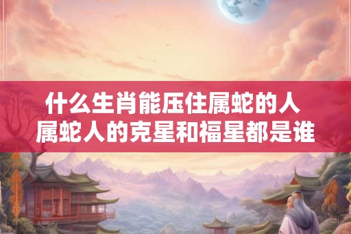 什么生肖能压住属蛇的人 属蛇人的克星和福星都是谁
