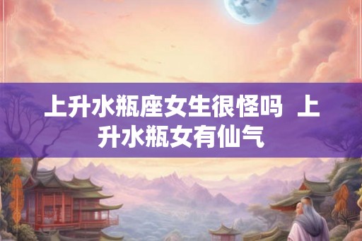 上升水瓶座女生很怪吗  上升水瓶女有仙气