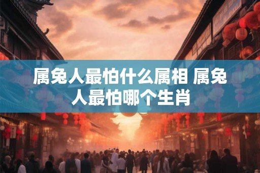 属兔人最怕什么属相 属兔人最怕哪个生肖 属兔人最怕什么属相 属兔人最怕哪个生肖