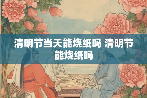 清明节当天能烧纸吗 清明节能烧纸吗