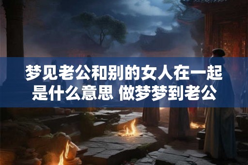 梦见老公和别的女人在一起是什么意思 做梦梦到老公和别的女人在一起 梦见老公和别的女人在一起是什么意思 做梦梦到老公和别的女人在一起