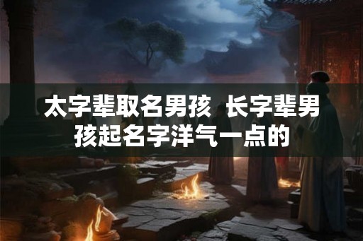 太字辈取名男孩 长字辈男孩起名字洋气一点的 太字辈取名男孩 长字辈男孩起名字洋气一点的