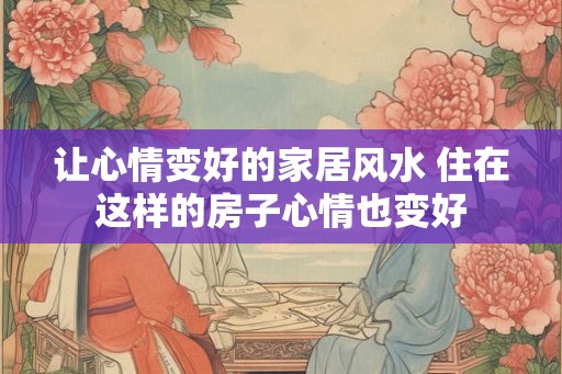 让心情变好的家居风水 住在这样的房子心情也变好 让心情变好的家居风水 住在这样的房子心情也变好