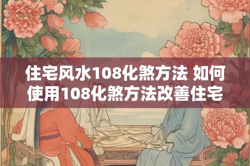 住宅风水108化煞方法 如何使用108化煞方法改善住宅风水