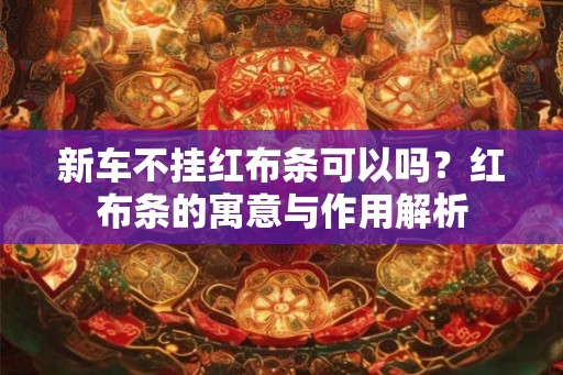 新车不挂红布条可以吗？红布条的寓意与作用解析