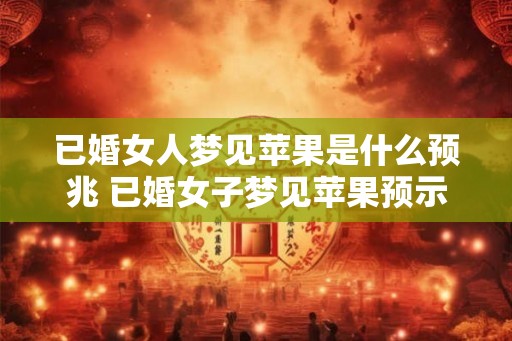 已婚女人梦见苹果是什么预兆 已婚女子梦见苹果预示什么 已婚女人梦见苹果是什么预兆 已婚女子梦见苹果预示什么