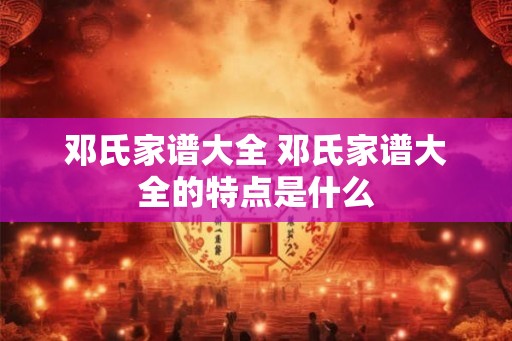 邓氏家谱大全 邓氏家谱大全的特点是什么 邓氏家谱大全 邓氏家谱大全的特点是什么