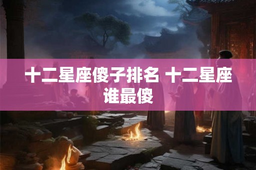 十二星座傻子排名 十二星座谁最傻 十二星座傻子排名 十二星座谁最傻