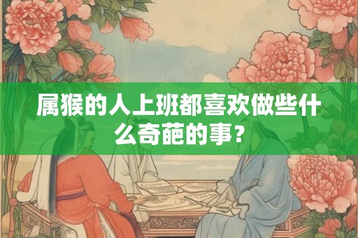 属猴的人上班都喜欢做些什么奇葩的事？