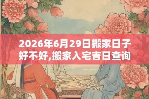 2026年6月29日搬家日子好不好,搬家入宅吉日查询