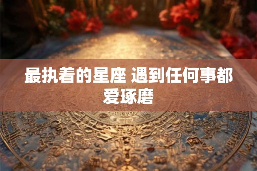 最执着的星座 遇到任何事都爱琢磨 最执着的星座 遇到任何事都爱琢磨