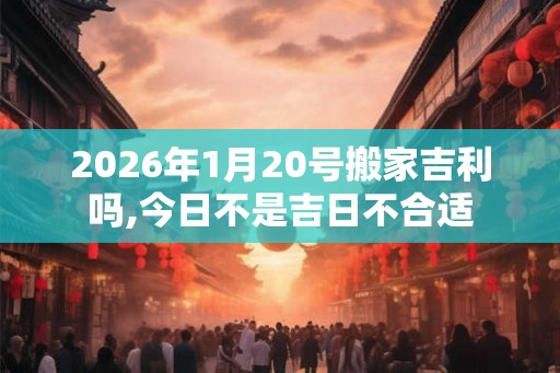 2026年1月20号搬家吉利吗,今日不是吉日不合适