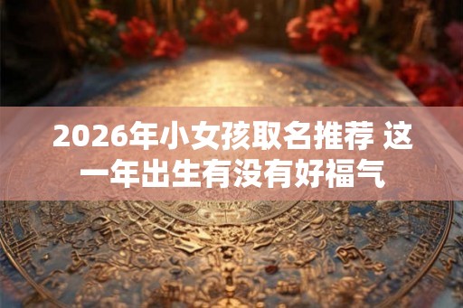 2026年小女孩取名推荐 这一年出生有没有好福气
