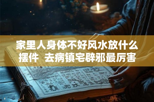 家里人身体不好风水放什么摆件 去病镇宅辟邪最厉害的东西 家里人身体不好风水放什么摆件 去病镇宅辟邪最厉害的东西