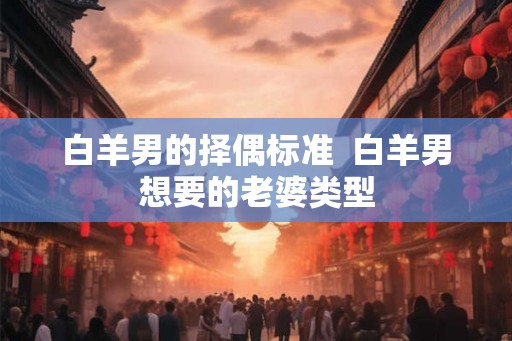 白羊男的择偶标准 白羊男想要的老婆类型 白羊男的择偶标准 白羊男想要的老婆类型