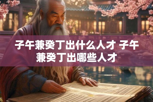 子午兼癸丁出什么人才 子午兼癸丁出哪些人才 子午兼癸丁出什么人才 子午兼癸丁出哪些人才