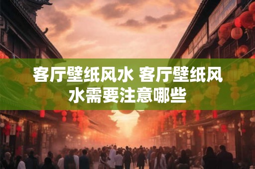 客厅壁纸风水 客厅壁纸风水需要注意哪些
