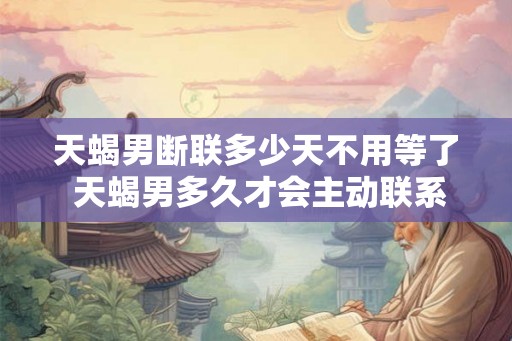 天蝎男断联多少天不用等了 天蝎男多久才会主动联系