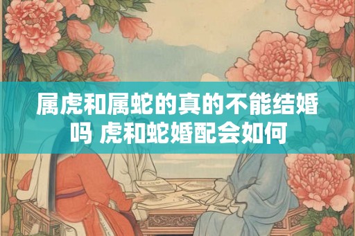 属虎和属蛇的真的不能结婚吗 虎和蛇婚配会如何 属虎和属蛇的真的不能结婚吗 虎和蛇婚配会如何
