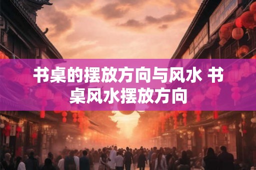 书桌的摆放方向与风水 书桌风水摆放方向