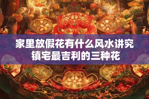 家里放假花有什么风水讲究 镇宅最吉利的三种花