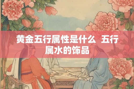 黄金五行属性是什么  五行属水的饰品