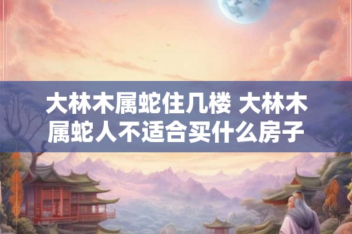 大林木属蛇住几楼 大林木属蛇人不适合买什么房子
