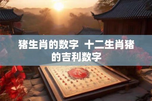 猪生肖的数字 十二生肖猪的吉利数字 猪生肖的数字 十二生肖猪的吉利数字