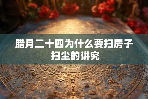 腊月二十四为什么要扫房子 扫尘的讲究 腊月二十四为什么要扫房子 扫尘的讲究