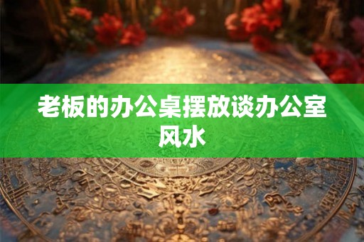 老板的办公桌摆放谈办公室风水