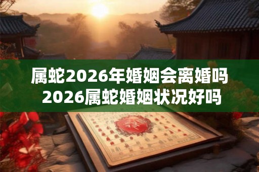 属蛇2026年婚姻会离婚吗 2026属蛇婚姻状况好吗