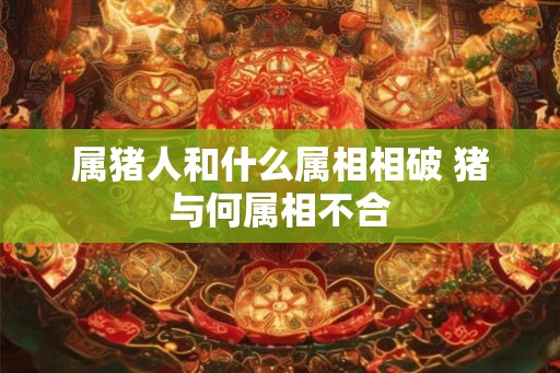 属猪人和什么属相相破 猪与何属相不合