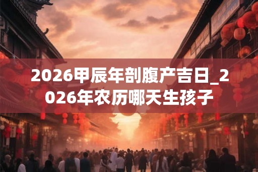 2026甲辰年剖腹产吉日_2026年农历哪天生孩子