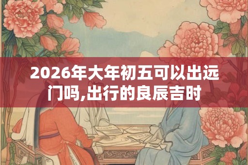 2026年大年初五可以出远门吗,出行的良辰吉时