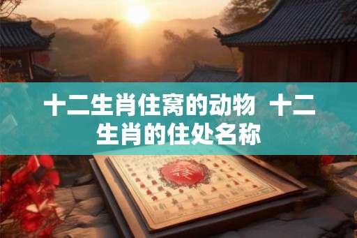 十二生肖住窝的动物  十二生肖的住处名称