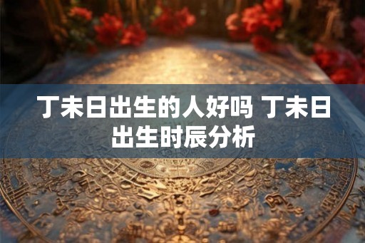 丁未日出生的人好吗 丁未日出生时辰分析