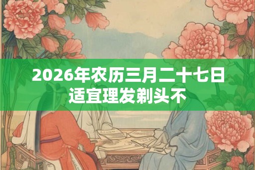 2026年农历三月二十七日适宜理发剃头不