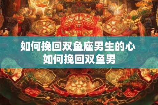 如何挽回双鱼座男生的心 如何挽回双鱼男