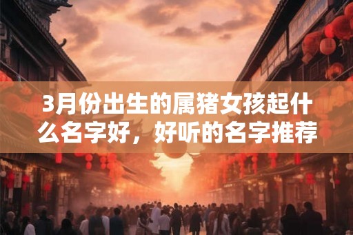 3月份出生的属猪女孩起什么名字好,好听的名字推荐 3月份出生的属猪女孩起什么名字好,好听的名字推荐