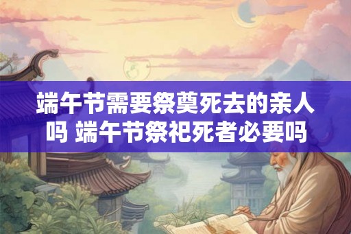 端午节需要祭奠死去的亲人吗 端午节祭祀死者必要吗 端午节需要祭奠死去的亲人吗 端午节祭祀死者必要吗