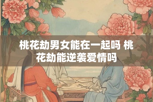 桃花劫男女能在一起吗 桃花劫能逆袭爱情吗 桃花劫男女能在一起吗 桃花劫能逆袭爱情吗