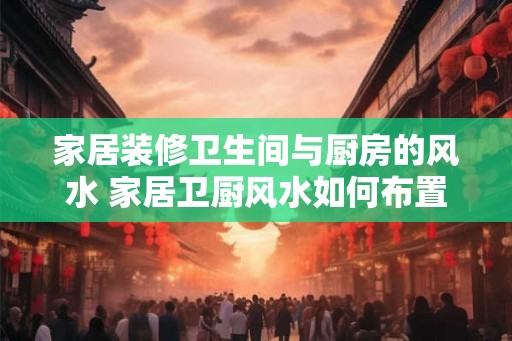 家居装修卫生间与厨房的风水 家居卫厨风水如何布置 家居装修卫生间与厨房的风水 家居卫厨风水如何布置