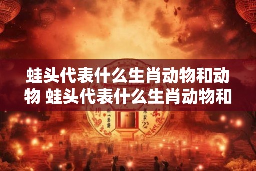 蛙头代表什么生肖动物和动物 蛙头代表什么生肖动物和动物